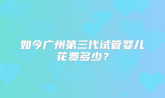 如今广州第三代试管婴儿花费多少？