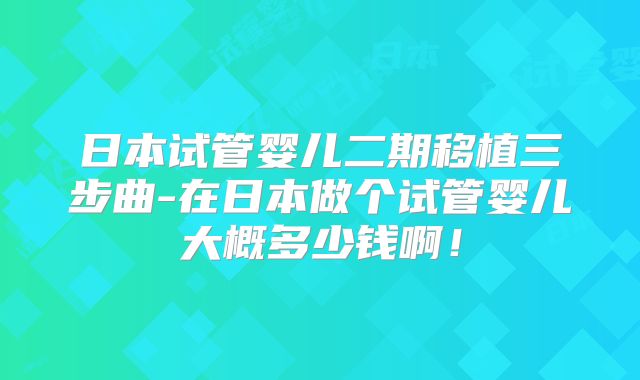 日本试管婴儿二期移植三步曲-在日本做个试管婴儿大概多少钱啊!