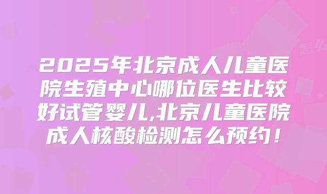 2025年北京成人儿童医院生殖中心哪位医生比较好试管婴儿,北京儿童医院成人核酸检测怎么预约！