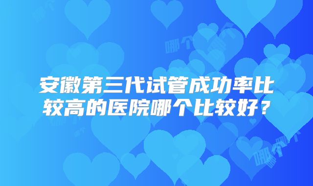 安徽第三代试管成功率比较高的医院哪个比较好?