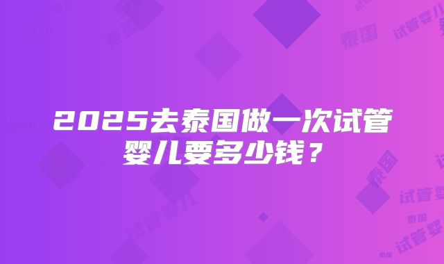 2025去泰国做一次试管婴儿要多少钱?