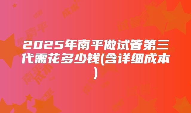 2025年南平做试管第三代需花多少钱(含详细成本)