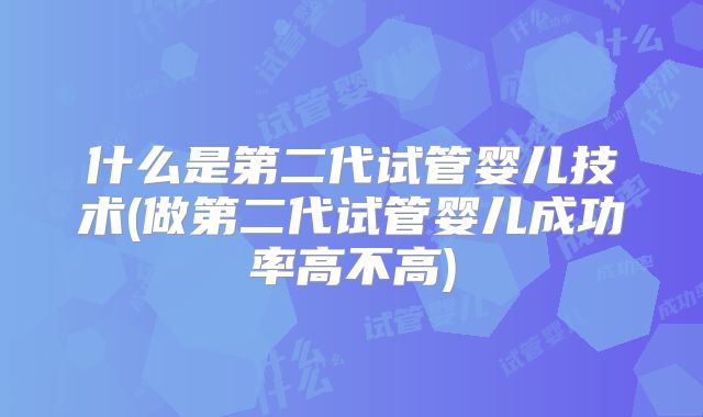 什么是第二代试管婴儿技术(做第二代试管婴儿成功率高不高)