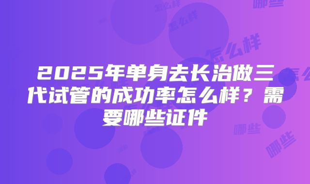 2025年单身去长治做三代试管的成功率怎么样？需要哪些证件