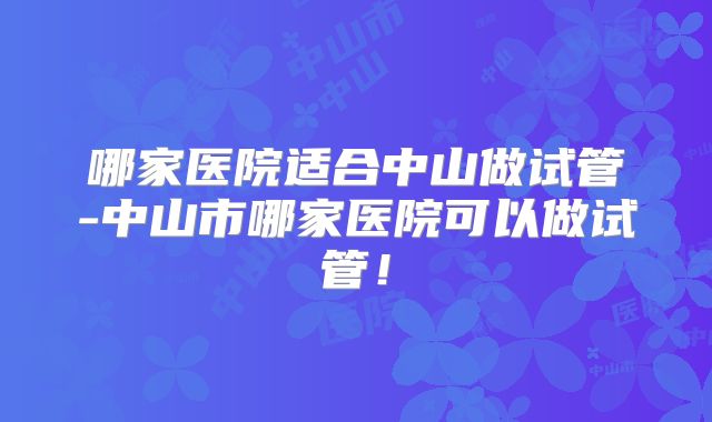 哪家医院适合中山做试管-中山市哪家医院可以做试管!