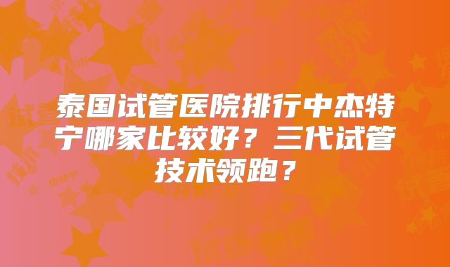 泰国试管医院排行中杰特宁哪家比较好？三代试管技术领跑？
