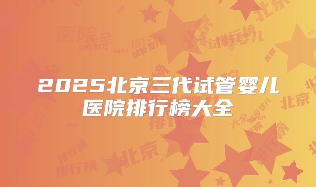 2025北京三代试管婴儿医院排行榜大全