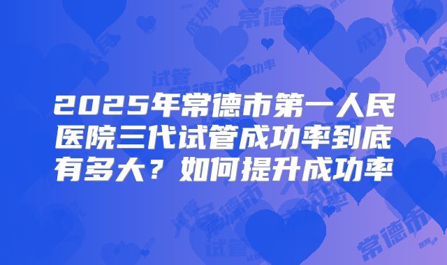 2025年常德市第一人民医院三代试管成功率到底有多大?如何提升成功率