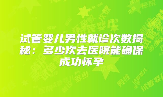 试管婴儿男性就诊次数揭秘:多少次去医院能确保成功怀孕