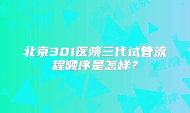 北京301医院三代试管流程顺序是怎样?