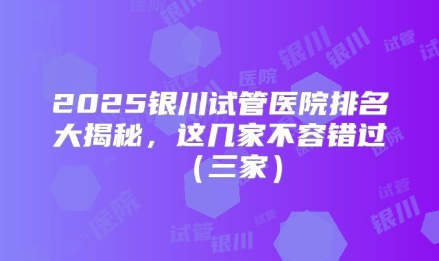 2025银川试管医院排名大揭秘，这几家不容错过（三家）