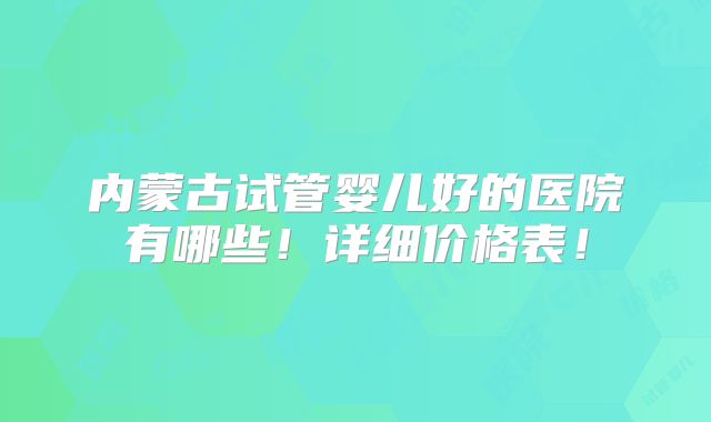 内蒙古试管婴儿好的医院有哪些！详细价格表！