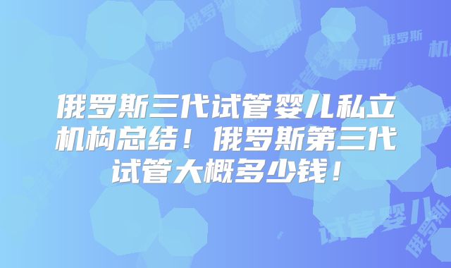 俄罗斯三代试管婴儿私立机构总结！俄罗斯第三代试管大概多少钱！