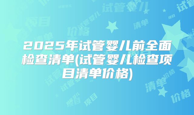 2025年试管婴儿前全面检查清单(试管婴儿检查项目清单价格)