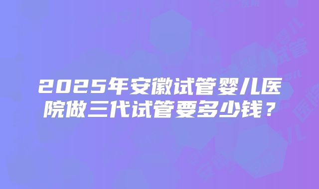 2025年安徽试管婴儿医院做三代试管要多少钱?