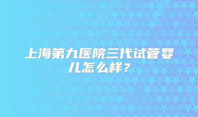 上海第九医院三代试管婴儿怎么样？