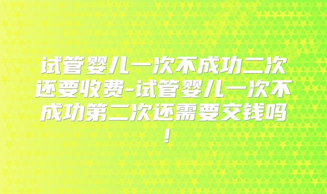 试管婴儿一次不成功二次还要收费-试管婴儿一次不成功第二次还需要交钱吗！