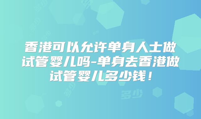 香港可以允许单身人士做试管婴儿吗-单身去香港做试管婴儿多少钱！