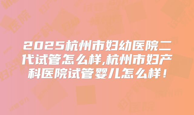 2025杭州市妇幼医院二代试管怎么样,杭州市妇产科医院试管婴儿怎么样！