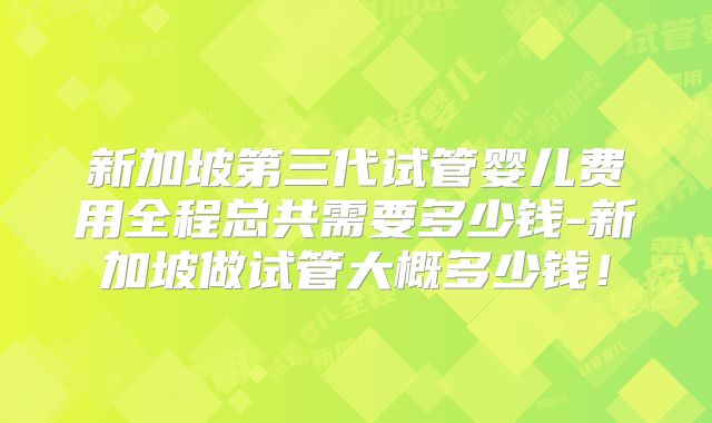 新加坡第三代试管婴儿费用全程总共需要多少钱-新加坡做试管大概多少钱！