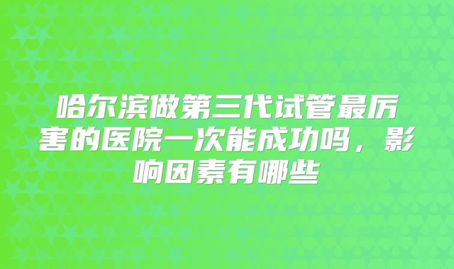 哈尔滨做第三代试管最厉害的医院一次能成功吗，影响因素有哪些