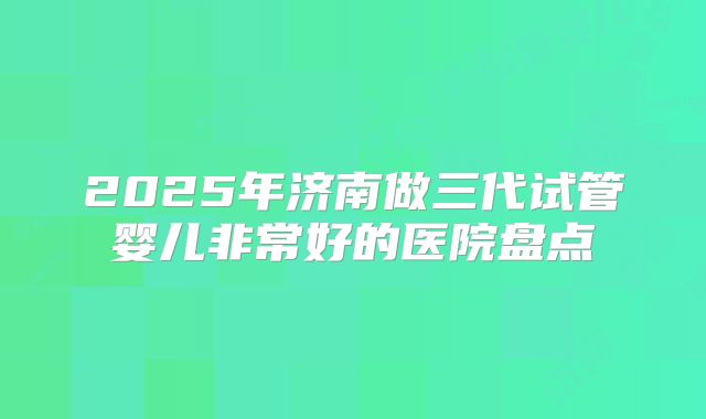 2025年济南做三代试管婴儿非常好的医院盘点