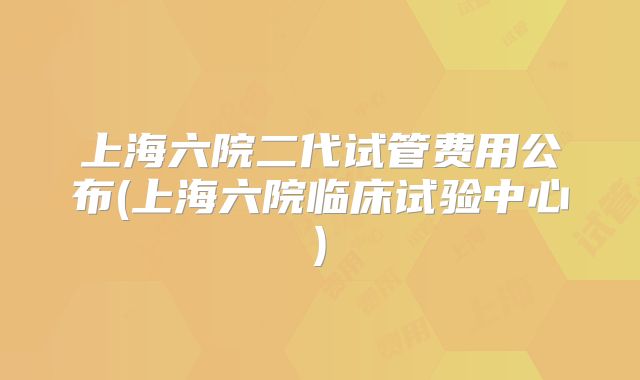 上海六院二代试管费用公布(上海六院临床试验中心)