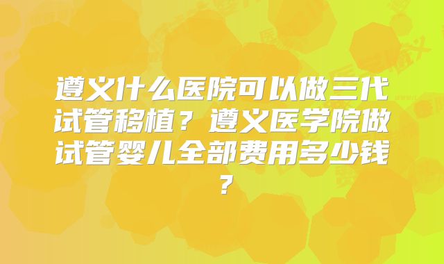 遵义什么医院可以做三代试管移植？遵义医学院做试管婴儿全部费用多少钱？