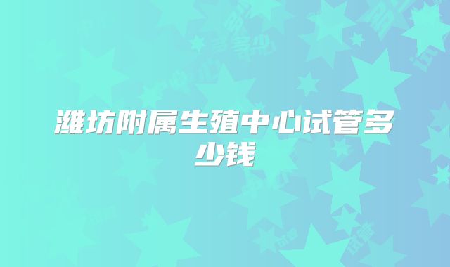 潍坊附属生殖中心试管多少钱