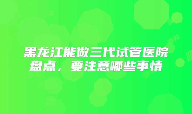 黑龙江能做三代试管医院盘点，要注意哪些事情