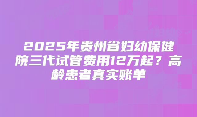 2025年贵州省妇幼保健院三代试管费用12万起？高龄患者真实账单