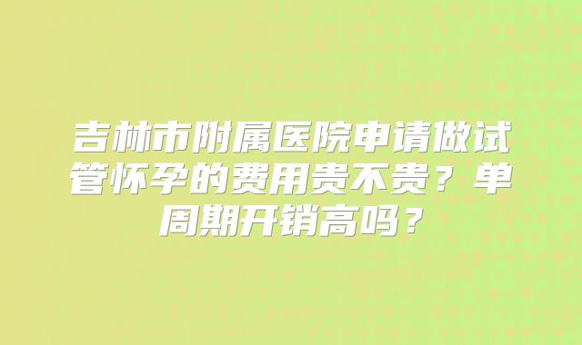 吉林市附属医院申请做试管怀孕的费用贵不贵？单周期开销高吗？