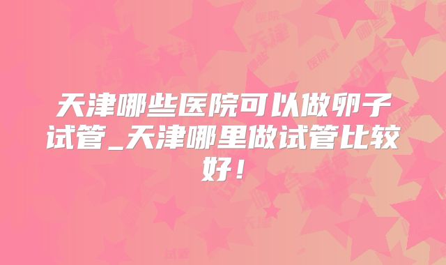 天津哪些医院可以做卵子试管_天津哪里做试管比较好!