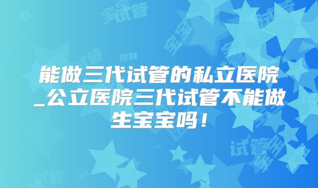 能做三代试管的私立医院_公立医院三代试管不能做生宝宝吗！