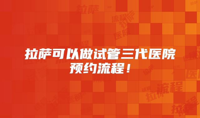 拉萨可以做试管三代医院预约流程！