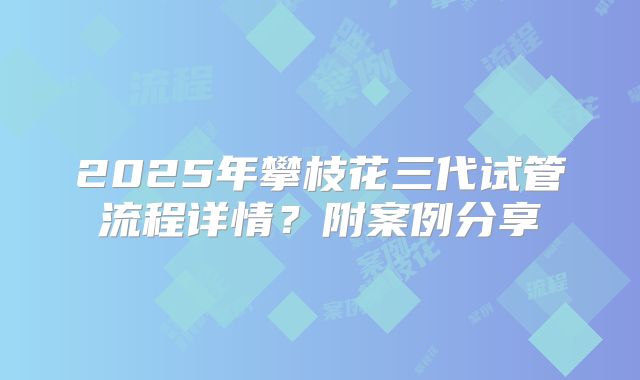 2025年攀枝花三代试管流程详情？附案例分享