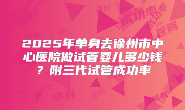 2025年单身去徐州市中心医院做试管婴儿多少钱？附三代试管成功率