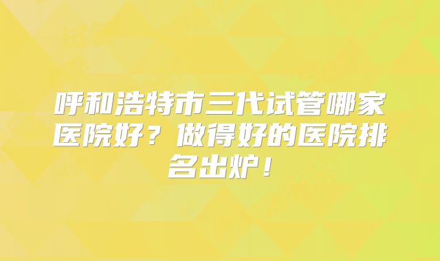 呼和浩特市三代试管哪家医院好？做得好的医院排名出炉！