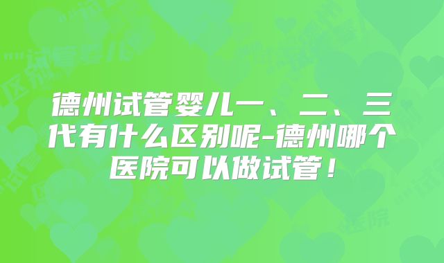 德州试管婴儿一、二、三代有什么区别呢-德州哪个医院可以做试管!