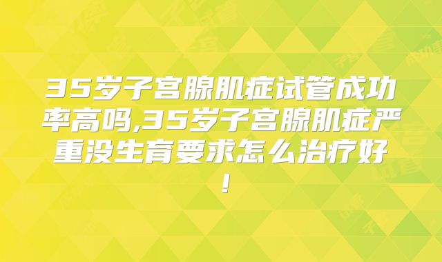 35岁子宫腺肌症试管成功率高吗,35岁子宫腺肌症严重没生育要求怎么治疗好！