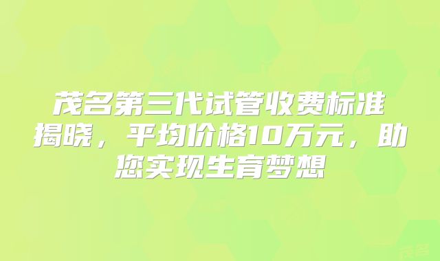 茂名第三代试管收费标准揭晓，平均价格10万元，助您实现生育梦想
