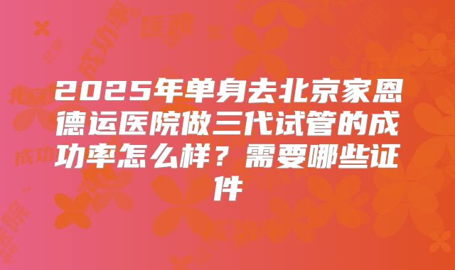 2025年单身去北京家恩德运医院做三代试管的成功率怎么样?需要哪些证件