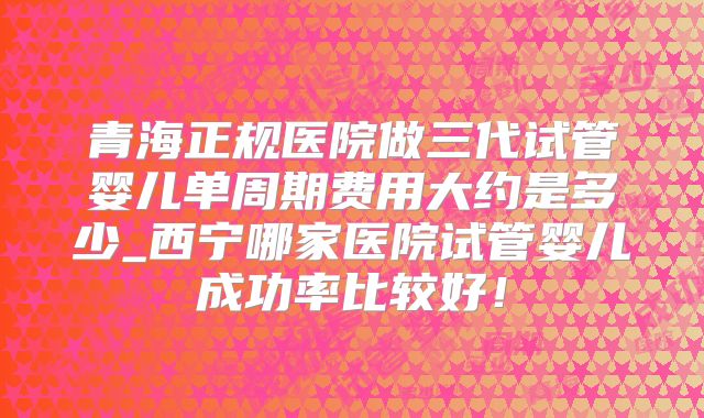 青海正规医院做三代试管婴儿单周期费用大约是多少_西宁哪家医院试管婴儿成功率比较好！