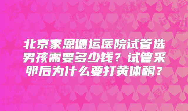 北京家恩德运医院试管选男孩需要多少钱？试管采卵后为什么要打黄体酮？