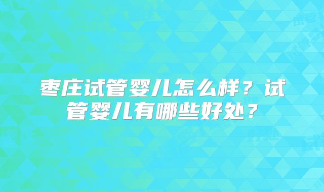 枣庄试管婴儿怎么样？试管婴儿有哪些好处？