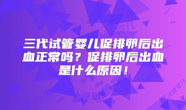 三代试管婴儿促排卵后出血正常吗?促排卵后出血是什么原因!