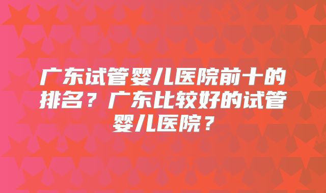 广东试管婴儿医院前十的排名？广东比较好的试管婴儿医院？