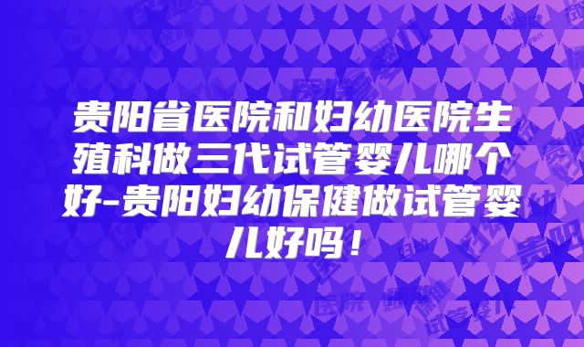 贵阳省医院和妇幼医院生殖科做三代试管婴儿哪个好-贵阳妇幼保健做试管婴儿好吗!