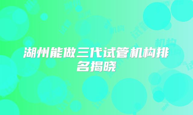 湖州能做三代试管机构排名揭晓