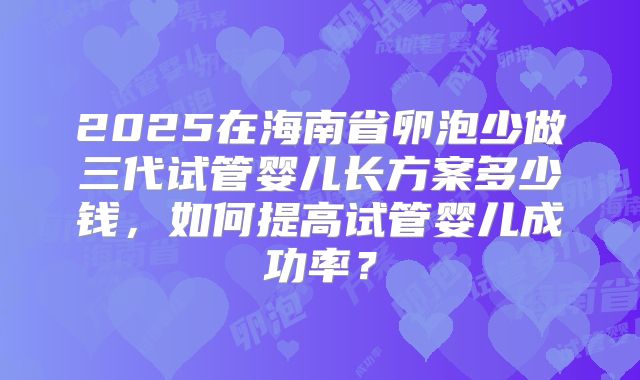 2025在海南省卵泡少做三代试管婴儿长方案多少钱，如何提高试管婴儿成功率？